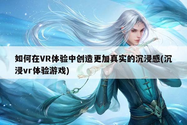 如何在VR体验中创造更加真实的沉浸感(沉浸vr体验游戏)：b体育官网